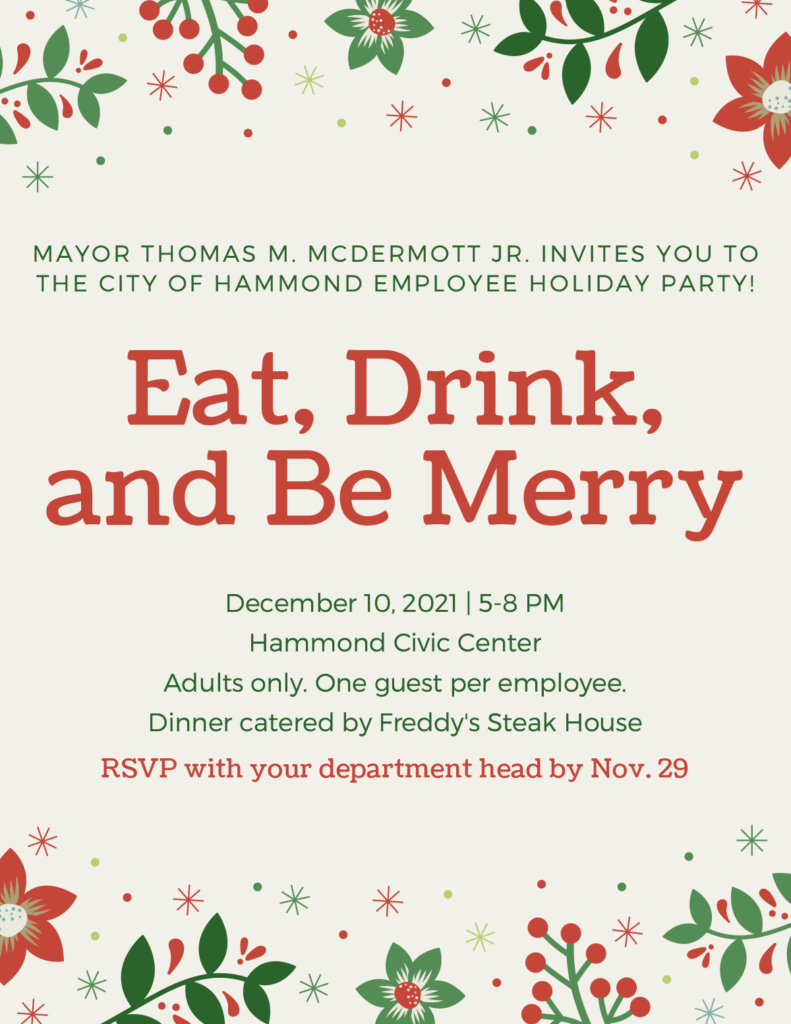 MAYOR THOMAS M. MCDERMOTT JR. INVITES YOU TO THE CITY OF HAMMOND EMPLOYEE HOLIDAY PARTY! Eat, Drink, and Be Merry December 10, 2021 - 5-8 PM Hammond Civic Center Adults only. One guest per employee. Dinner catered by Freddy's Steak House RSVP with your department head by Nov. 29